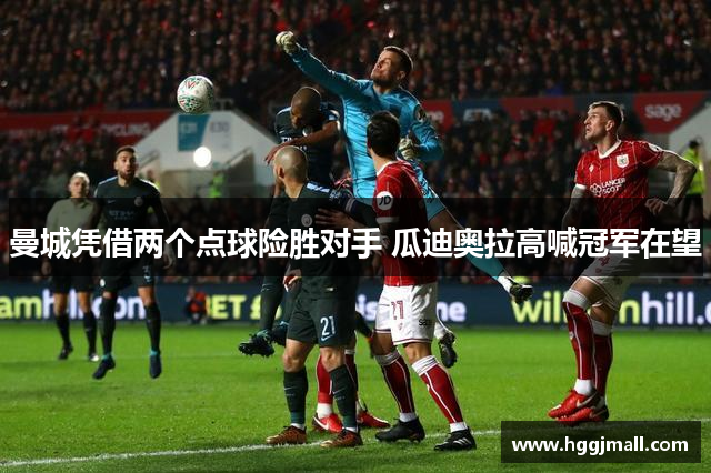 曼城凭借两个点球险胜对手 瓜迪奥拉高喊冠军在望