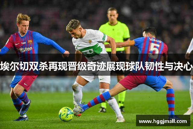 埃尔切双杀再现晋级奇迹展现球队韧性与决心