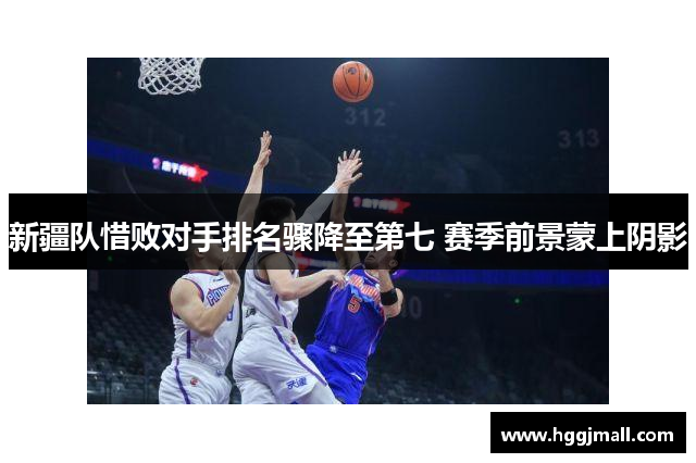 新疆队惜败对手排名骤降至第七 赛季前景蒙上阴影