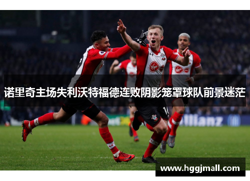 诺里奇主场失利沃特福德连败阴影笼罩球队前景迷茫