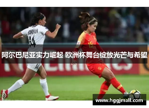 阿尔巴尼亚实力崛起 欧洲杯舞台绽放光芒与希望